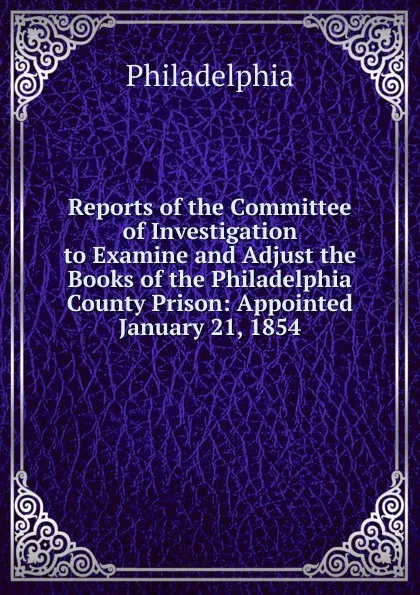 Обложка книги Reports of the Committee of Investigation to Examine and Adjust the Books of the Philadelphia County Prison: Appointed January 21, 1854, Philadelphia