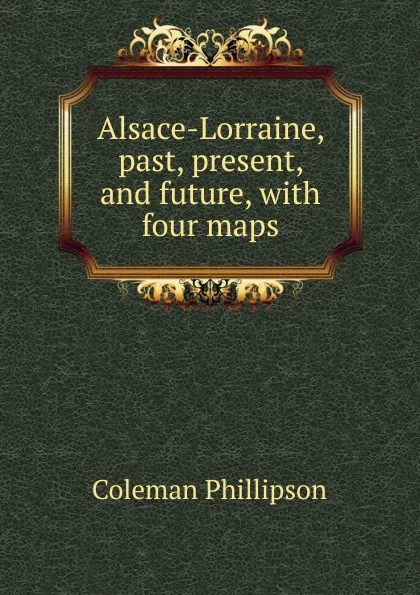 Обложка книги Alsace-Lorraine, past, present, and future, with four maps, Coleman Phillipson