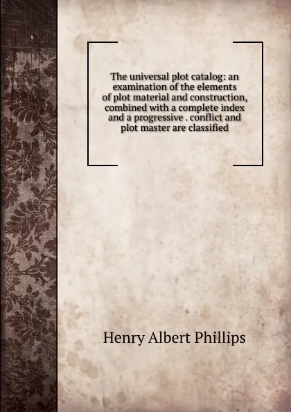 Обложка книги The universal plot catalog: an examination of the elements of plot material and construction, combined with a complete index and a progressive . conflict and plot master are classified, Henry Albert Phillips