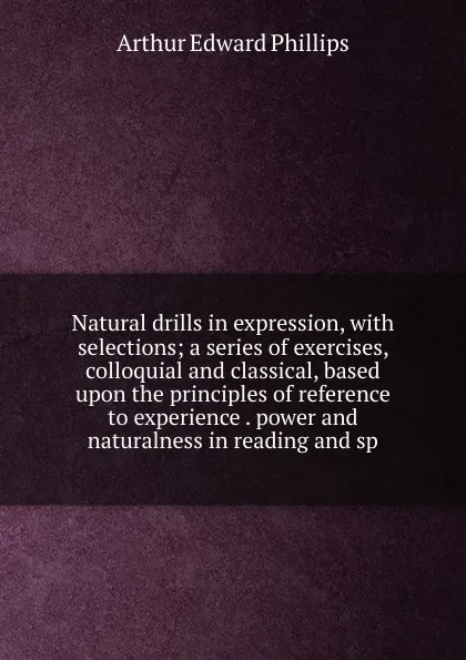 Обложка книги Natural drills in expression, with selections; a series of exercises, colloquial and classical, based upon the principles of reference to experience . power and naturalness in reading and sp, Arthur Edward Phillips