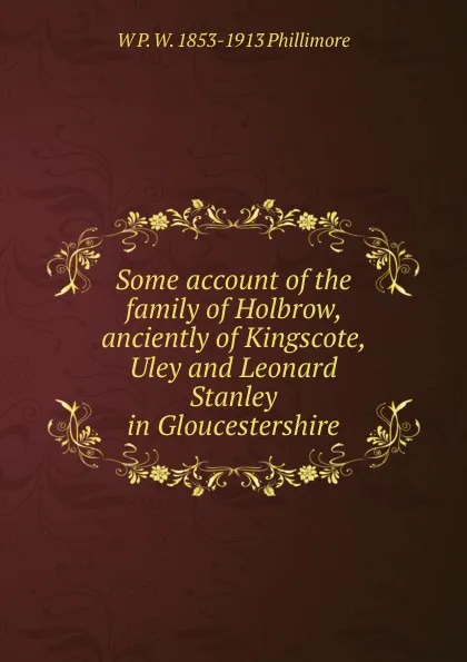 Обложка книги Some account of the family of Holbrow, anciently of Kingscote, Uley and Leonard Stanley in Gloucestershire, W P. W. 1853-1913 Phillimore