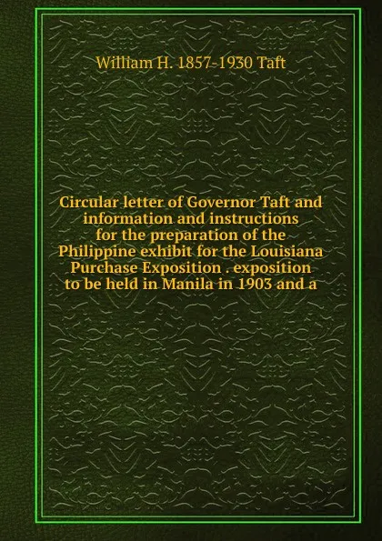 Обложка книги Circular letter of Governor Taft and information and instructions for the preparation of the Philippine exhibit for the Louisiana Purchase Exposition . exposition to be held in Manila in 1903 and a, William H. Taft