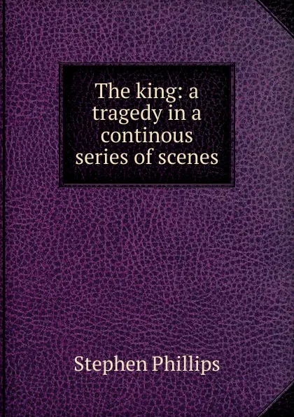 Обложка книги The king: a tragedy in a continous series of scenes, Stephen Phillips