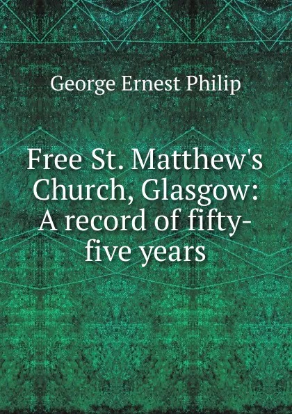 Обложка книги Free St. Matthew.s Church, Glasgow: A record of fifty-five years, George Ernest Philip