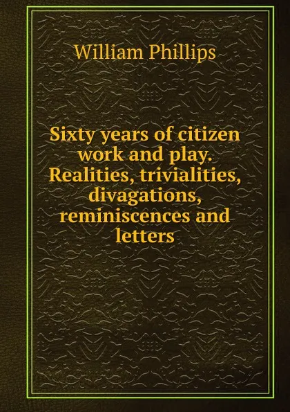 Обложка книги Sixty years of citizen work and play. Realities, trivialities, divagations, reminiscences and letters, William Phillips