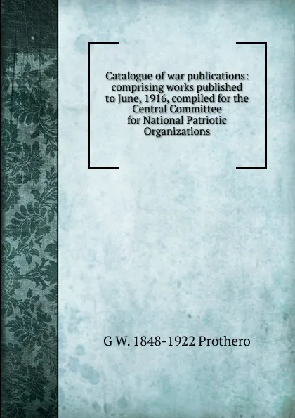 Обложка книги Catalogue of war publications: comprising works published to June, 1916, compiled for the Central Committee for National Patriotic Organizations, George Walter Prothero