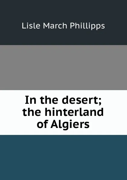 Обложка книги In the desert; the hinterland of Algiers, Lisle March Phillipps