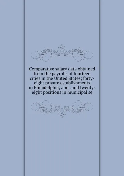 Обложка книги Comparative salary data obtained from the payrolls of fourteen cities in the United States; forty-eight private establishments in Philadelphia; and . and twenty-eight positions in municipal se, 