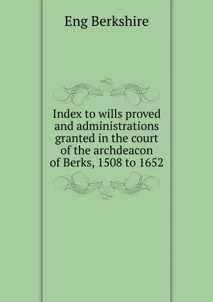 Обложка книги Index to wills proved and administrations granted in the court of the archdeacon of Berks, 1508 to 1652, Eng Berkshire