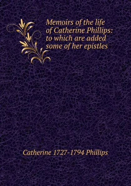 Обложка книги Memoirs of the life of Catherine Phillips: to which are added some of her epistles, Catherine 1727-1794 Phillips