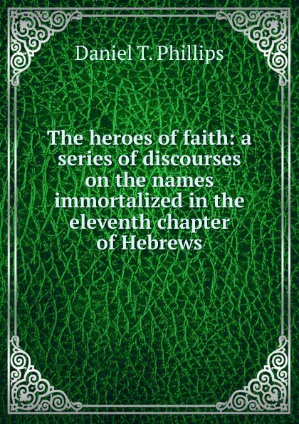 Обложка книги The heroes of faith: a series of discourses on the names immortalized in the eleventh chapter of Hebrews, Daniel T. Phillips