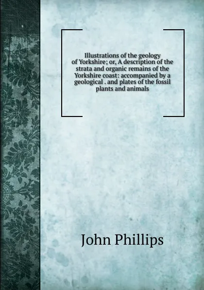 Обложка книги Illustrations of the geology of Yorkshire; or, A description of the strata and organic remains of the Yorkshire coast: accompanied by a geological . and plates of the fossil plants and animals, John Phillips