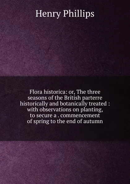 Обложка книги Flora historica: or, The three seasons of the British parterre historically and botanically treated : with observations on planting, to secure a . commencement of spring to the end of autumn, Henry Phillips