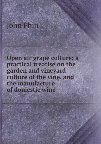 Обложка книги Open air grape culture: a practical treatise on the garden and vineyard culture of the vine, and the manufacture of domestic wine, John Phin