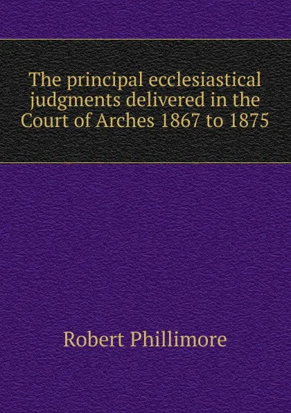 Обложка книги The principal ecclesiastical judgments delivered in the Court of Arches 1867 to 1875, Robert Phillimore