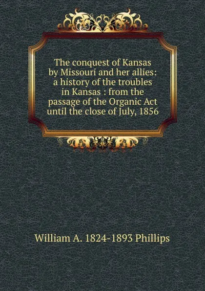 Обложка книги The conquest of Kansas by Missouri and her allies: a history of the troubles in Kansas : from the passage of the Organic Act until the close of July, 1856, William A. 1824-1893 Phillips