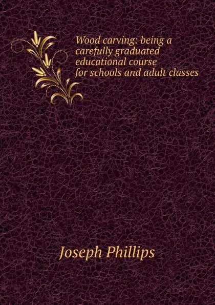 Обложка книги Wood carving: being a carefully graduated educational course for schools and adult classes, Joseph Phillips