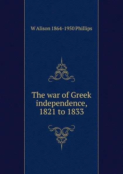 Обложка книги The war of Greek independence, 1821 to 1833, W Alison 1864-1950 Phillips