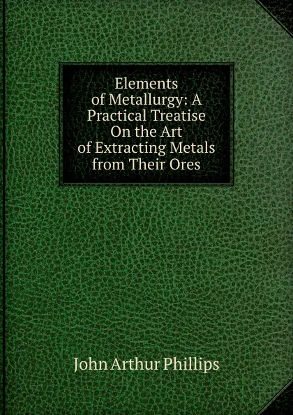 Обложка книги Elements of Metallurgy: A Practical Treatise On the Art of Extracting Metals from Their Ores, John Arthur Phillips