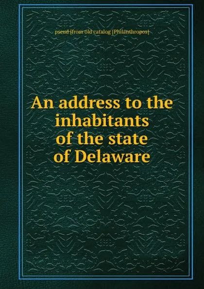 Обложка книги An address to the inhabitants of the state of Delaware, pseud [from old catalog [Philanthropos]