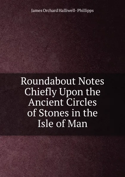 Обложка книги Roundabout Notes Chiefly Upon the Ancient Circles of Stones in the Isle of Man, James Orchard Halliwell-Phillipps