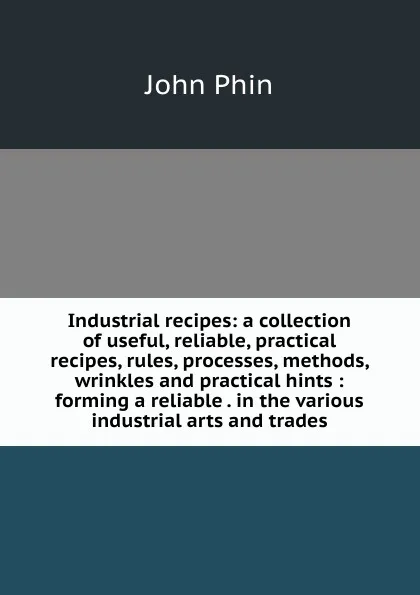 Обложка книги Industrial recipes: a collection of useful, reliable, practical recipes, rules, processes, methods, wrinkles and practical hints : forming a reliable . in the various industrial arts and trades, John Phin