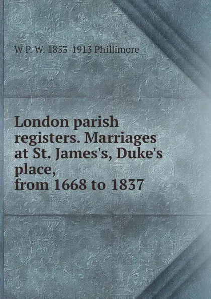 Обложка книги London parish registers. Marriages at St. James.s, Duke.s place, from 1668 to 1837, W P. W. 1853-1913 Phillimore