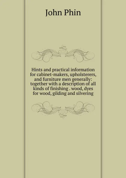 Обложка книги Hints and practical information for cabinet-makers, upholsterers, and furniture men generally: together with a description of all kinds of finishing . wood, dyes for wood, gilding and silvering, John Phin