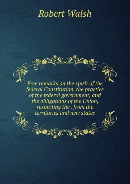 Обложка книги Free remarks on the spirit of the federal Constitution, the practice of the federal government, and the obligations of the Union, respecting the . from the territories and new states, Robert Walsh