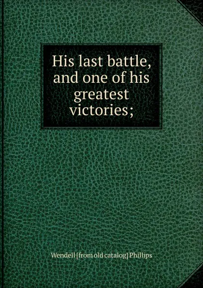 Обложка книги His last battle, and one of his greatest victories;, Wendell [from old catalog] Phillips