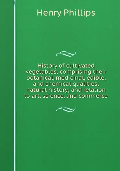 Обложка книги History of cultivated vegetables; comprising their botanical, medicinal, edible, and chemical qualities; natural history; and relation to art, science, and commerce, Henry Phillips