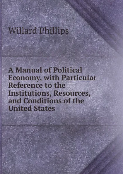 Обложка книги A Manual of Political Economy, with Particular Reference to the Institutions, Resources, and Conditions of the United States, Willard Phillips