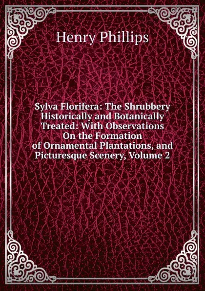 Обложка книги Sylva Florifera: The Shrubbery Historically and Botanically Treated: With Observations On the Formation of Ornamental Plantations, and Picturesque Scenery, Volume 2, Henry Phillips