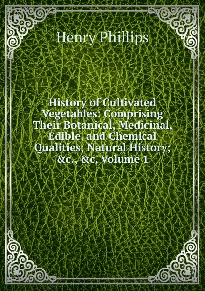 Обложка книги History of Cultivated Vegetables: Comprising Their Botanical, Medicinal, Edible, and Chemical Qualities; Natural History; .c., .c, Volume 1, Henry Phillips