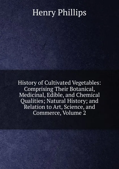 Обложка книги History of Cultivated Vegetables: Comprising Their Botanical, Medicinal, Edible, and Chemical Qualities; Natural History; and Relation to Art, Science, and Commerce, Volume 2, Henry Phillips