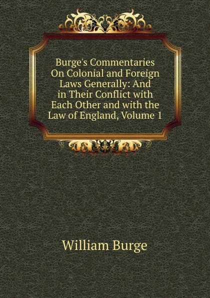 Обложка книги Burge.s Commentaries On Colonial and Foreign Laws Generally: And in Their Conflict with Each Other and with the Law of England, Volume 1, William Burge