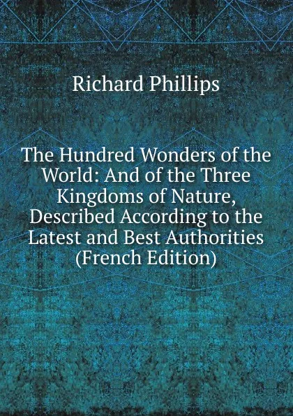 Обложка книги The Hundred Wonders of the World: And of the Three Kingdoms of Nature, Described According to the Latest and Best Authorities (French Edition), Richard Phillips