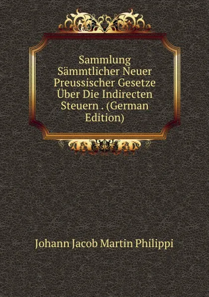 Обложка книги Sammlung Sammtlicher Neuer Preussischer Gesetze Uber Die Indirecten Steuern . (German Edition), Johann Jacob Martin Philippi