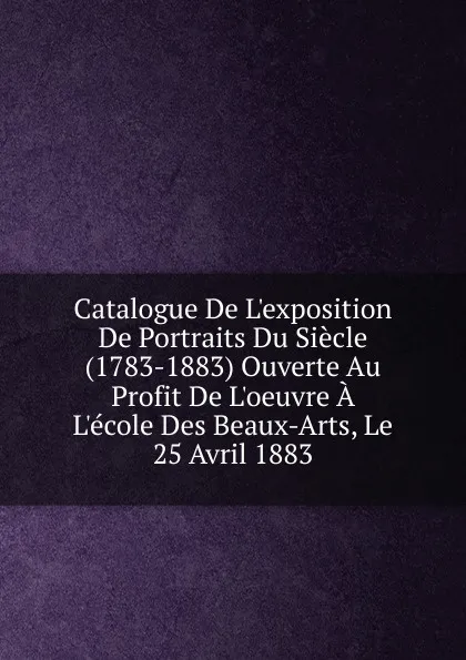 Обложка книги Catalogue De L.exposition De Portraits Du Siecle (1783-1883) Ouverte Au Profit De L.oeuvre A L.ecole Des Beaux-Arts, Le 25 Avril 1883, 