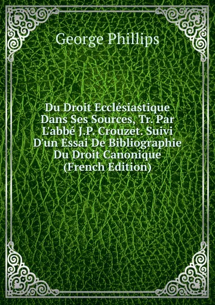 Обложка книги Du Droit Ecclesiastique Dans Ses Sources, Tr. Par L.abbe J.P. Crouzet. Suivi D.un Essai De Bibliographie Du Droit Canonique (French Edition), George Phillips