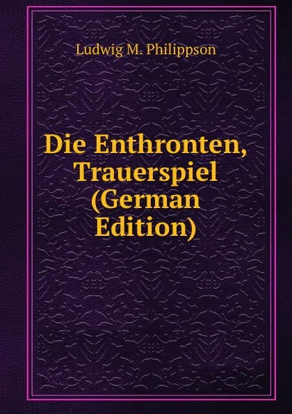 Обложка книги Die Enthronten, Trauerspiel (German Edition), Ludwig M. Philippson