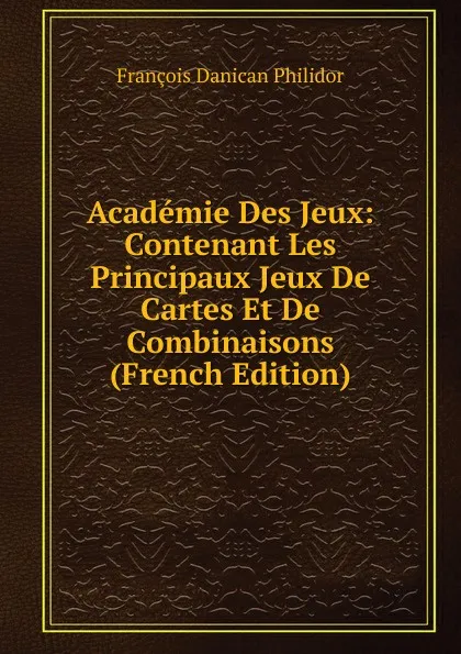 Обложка книги Academie Des Jeux: Contenant Les Principaux Jeux De Cartes Et De Combinaisons (French Edition), François Danican Philidor