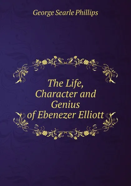 Обложка книги The Life, Character and Genius of Ebenezer Elliott, George Searle Phillips