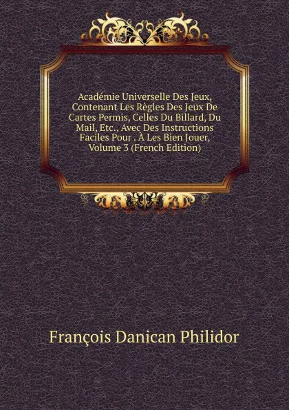 Обложка книги Academie Universelle Des Jeux, Contenant Les Regles Des Jeux De Cartes Permis, Celles Du Billard, Du Mail, Etc., Avec Des Instructions Faciles Pour . A Les Bien Jouer, Volume 3 (French Edition), François Danican Philidor