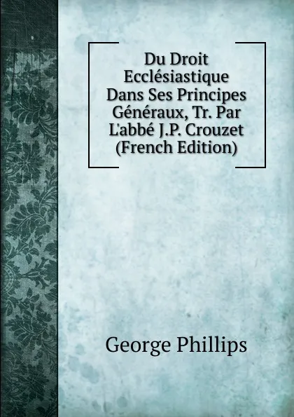 Обложка книги Du Droit Ecclesiastique Dans Ses Principes Generaux, Tr. Par L.abbe J.P. Crouzet (French Edition), George Phillips