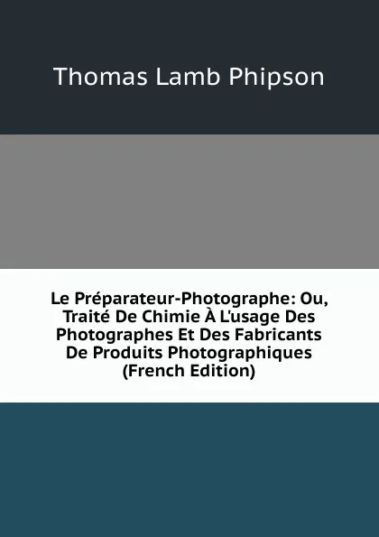 Обложка книги Le Preparateur-Photographe: Ou, Traite De Chimie A L.usage Des Photographes Et Des Fabricants De Produits Photographiques (French Edition), Thomas Lamb Phipson