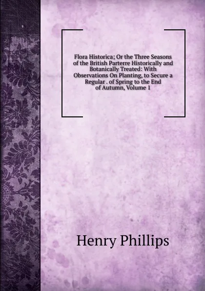 Обложка книги Flora Historica; Or the Three Seasons of the British Parterre Historically and Botanically Treated: With Observations On Planting, to Secure a Regular . of Spring to the End of Autumn, Volume 1, Henry Phillips