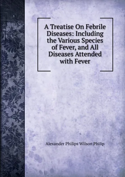 Обложка книги A Treatise On Febrile Diseases: Including the Various Species of Fever, and All Diseases Attended with Fever, Alexander Philips Wilson Philip