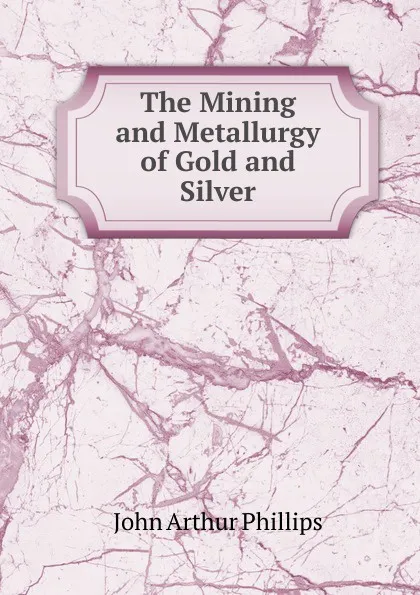 Обложка книги The Mining and Metallurgy of Gold and Silver, John Arthur Phillips