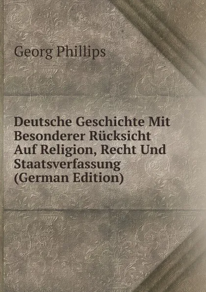 Обложка книги Deutsche Geschichte Mit Besonderer Rucksicht Auf Religion, Recht Und Staatsverfassung (German Edition), Georg Phillips